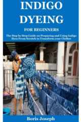 Indigo Dyeing For Beginners: The Step by Step Guide on Preparing and Using Indigo Dyes From Scratch to Transform your Clothes cover image