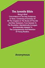 The Juvenile Bible Being a Brief Concordance of the Holy Scriptures, in Verse. Containing a Summary of All the Chapters in the Books of the Old and New Testament, from Genesis to the Revelation, Alphabetically Arranged, and Admirably Adapted to the Compre cover image