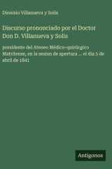 Discurso prononciado por el Doctor Don D. Villanueva y Solis - presidente del Ateneo Médico-quirúrgico Matritense, en la sesion de apertura ... el dia 5 de abril de 1841 cover image