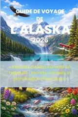 GUIDE DE VOYAGE DE L'ALASKA 2026: « Explorez l'Alaska comme un habitant : secrets, conseils et planification d'aventure » (French Edition) cover image