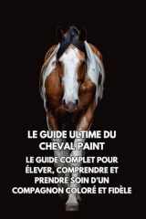 Le Guide Ultime du Cheval Paint: Le Guide Complet pour Élever, Comprendre et Prendre Soin d’un Compagnon Coloré et Fidèle (French Edition) cover image