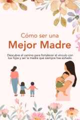 Cómo Ser una Mejor Madre: Descubre el camino para fortalecer el vínculo con tus hijos y ser la madre que siempre has soñado. (Spanish Edition) cover image