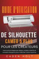 GUIDE D'UTILISATION DE SILHOUETTE CAMEO 5 PLUS POUR LES CRÉATEURS: Instructions étape par étape, projets créatifs et conseils d'experts pour maîtriser votre machine (French Edition) cover image