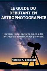 LE GUIDE DU DÉBUTANT EN ASTROPHOTOGRAPHIE: Maîtriser le ciel nocturne grâce à des instructions simples, étape par étape. (French Edition) cover image