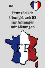 Französisch Übungsbuch B2 für Anfänger mit Lösungen: 250 praxisnahe Übungen zu Grammatik, Verben, Wortschatz, Lesen und Schreiben – inklusive Lösungen ... und Prüfungsvorbereitung (French Edition) cover image