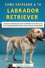 Cómo Entrenar A Tu Labrador Retriever - Una guía completa para criar un labrador sano, feliz y con buen comportamiento desde cachorro hasta la edad adulta cover image