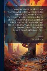 Compendio De La Historia Antigua De Grecia, Escrito En 1869 Por Agustin Rivera, Catedratico De Historia En El Liceo De Lagos, Para Facilitar A Los Jovenes El Aprendizaje De La Ciencia Y A Los Hombres Ya Formados El Hacer En Pocos Dias Un Repaso De... cover image