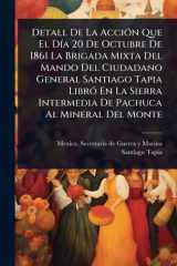 Detall De La AcciÃ3n Que El DÃ-a 20 De Octubre De 1861 La Brigada Mixta Del Mando Del Ciudadano General Santiago Tapia LibrÃ3 En La Sierra Intermedia De Pachuca Al Mineral Del Monte cover image