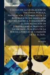 CÃ3digo De La LegislaciÃ3n De Hacienda PÃ°blica, NavegaciÃ3n, Y Comercio De La RepÃ°blica De Nicaragua En Centro-AmÃ(c)rica, Formado Por El Señor Doctor En Jurisprudencia, Maestro Y Licenciado Don JesÃ°s De La Rocha a Virtud De ComisiÃ3n De S.E. El Señ... cover image