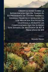 Observaciones Sobre La IntervenciÃ3n Que Ha Tenido El Ex-Presidente De Centro-AmÃ(c)rica, General Francisco Morazàn, En Los Negocios PolÃ-ticos De Guatemala, Durante Las Convulsiones Que Ha Sufrido Este Estado, De Mediados De 837 Ã Principios De 839 cover image