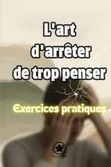 L'art d'arrêter de trop penser, Exercices pratiques - Un Guide Pratique pour Comprendre Votre Mental et Retrouver la Sérénité au Quotidien cover image
