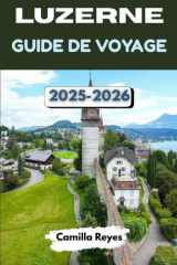 LUZERNE GUIDE DE VOYAGE 2025-2026: Explorez la cité lacustre la plus magique de Suisse avec des conseils d'initiés, des itinéraires pittoresques et des expériences inoubliables. (French Edition) cover image