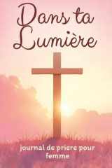 Dans ta Lumière - journal de prière pour femme: Livre de prière chrétienne pour passer un moment avec Jésus et Approfondir votre Foi au Quotidien | ... Étude de la Parole de Dieu (French Edition) cover image