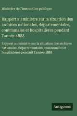 Rapport au ministre sur la situation des archives nationales, départementales, communales et hospitalières pendant I'année 1888 cover image