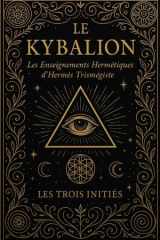 Le Kybalion : Les Enseignements Hermétiques Secrets d’Hermès Trismégiste Révélés par les Trois Initiés et Fondement des Lois Universelles du ... de la Cause et de l’Effet, (French Edition) cover image