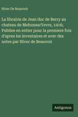 La librairie de Jean duc de Berry au chateau de MehunsurYevre, 1416; Publiee en entier pour la premiere fois d'apres les inventaires et avec des notes par Hiver de Beauvoir cover image