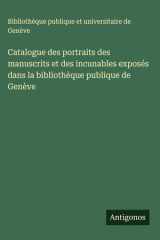 Catalogue des portraits des manuscrits et des incunables exposés dans la bibliothèque publique de Genève cover image